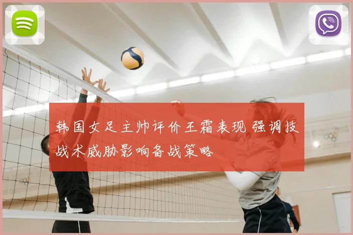 韩国女足主帅评价王霜表现 强调技战术威胁影响备战策略