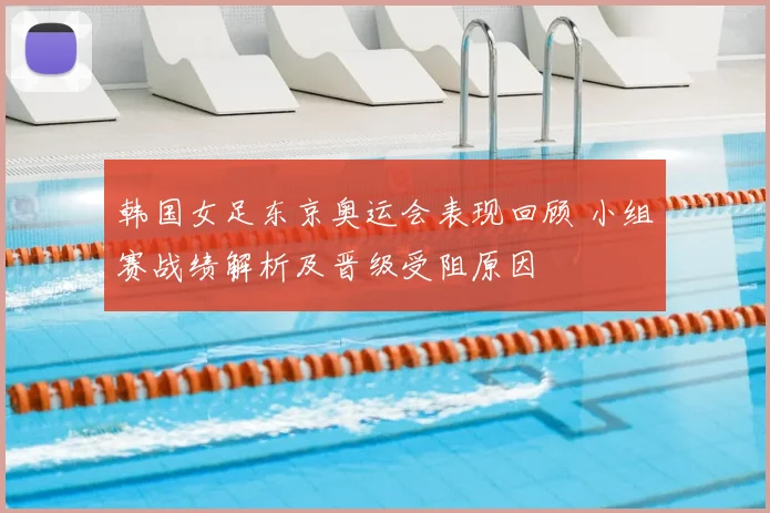 韩国女足东京奥运会表现回顾 小组赛战绩解析及晋级受阻原因