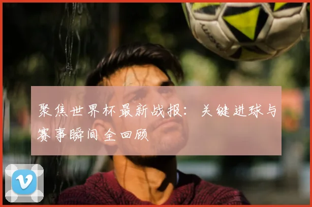 聚焦世界杯最新战报：关键进球与赛事瞬间全回顾