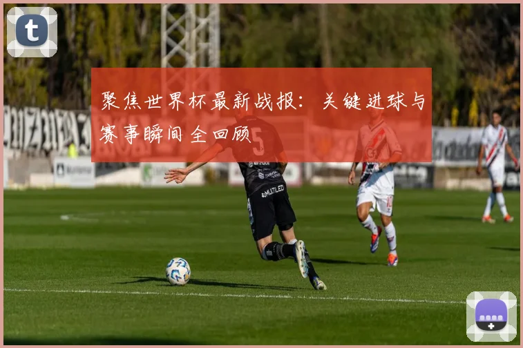 聚焦世界杯最新战报：关键进球与赛事瞬间全回顾