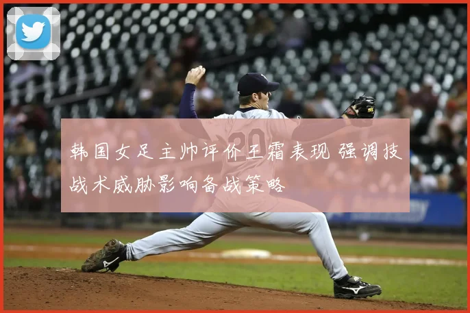 韩国女足主帅评价王霜表现 强调技战术威胁影响备战策略